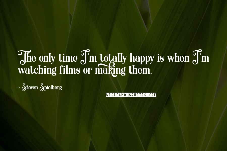 Steven Spielberg Quotes: The only time I'm totally happy is when I'm watching films or making them.