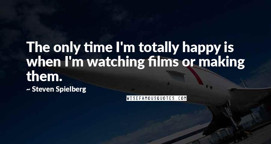 Steven Spielberg Quotes: The only time I'm totally happy is when I'm watching films or making them.