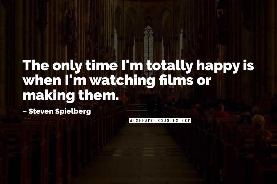 Steven Spielberg Quotes: The only time I'm totally happy is when I'm watching films or making them.