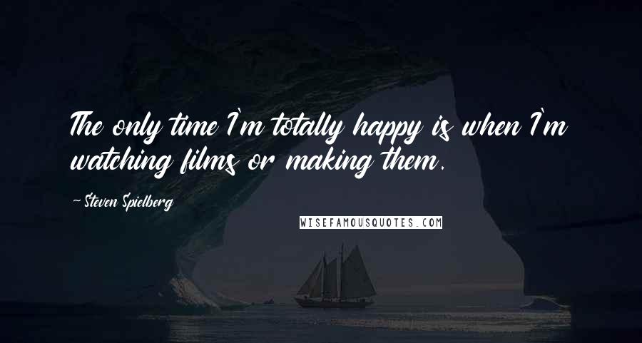 Steven Spielberg Quotes: The only time I'm totally happy is when I'm watching films or making them.
