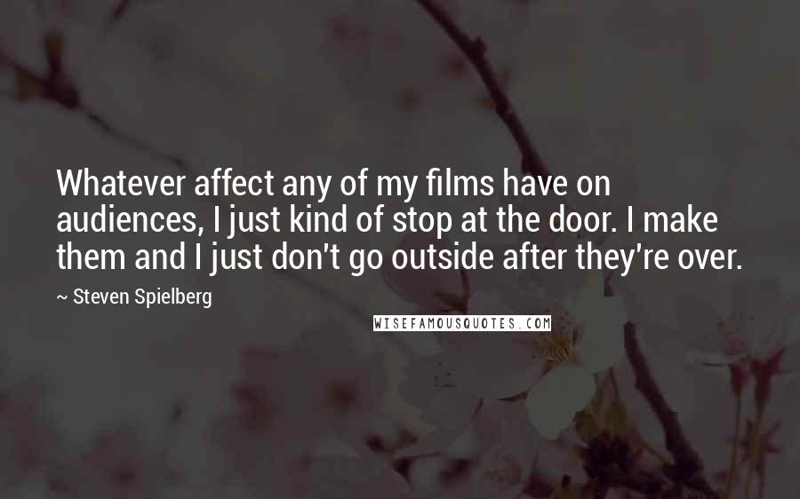 Steven Spielberg Quotes: Whatever affect any of my films have on audiences, I just kind of stop at the door. I make them and I just don't go outside after they're over.