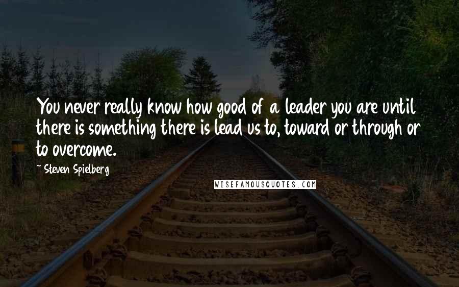 Steven Spielberg Quotes: You never really know how good of a leader you are until there is something there is lead us to, toward or through or to overcome.