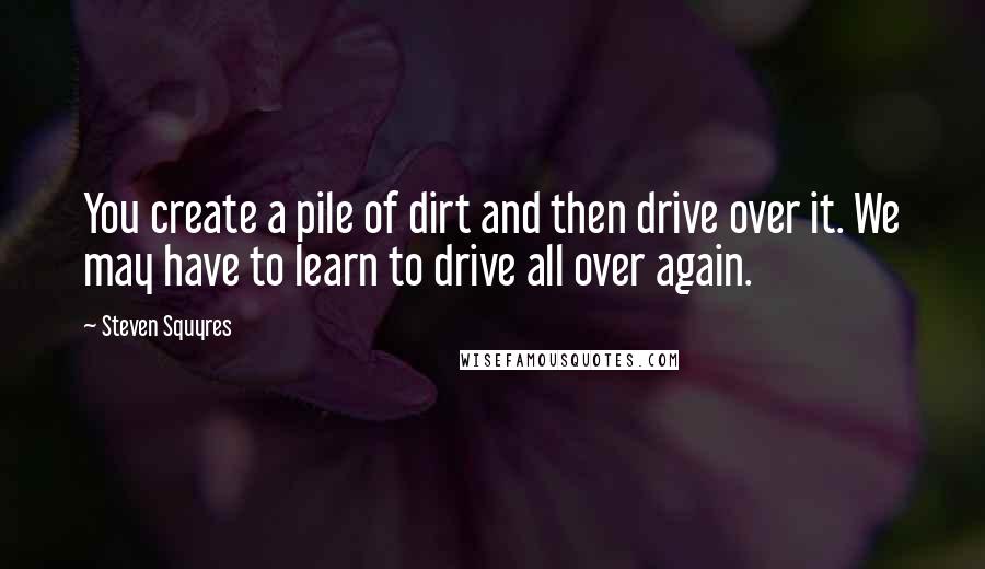 Steven Squyres Quotes: You create a pile of dirt and then drive over it. We may have to learn to drive all over again.