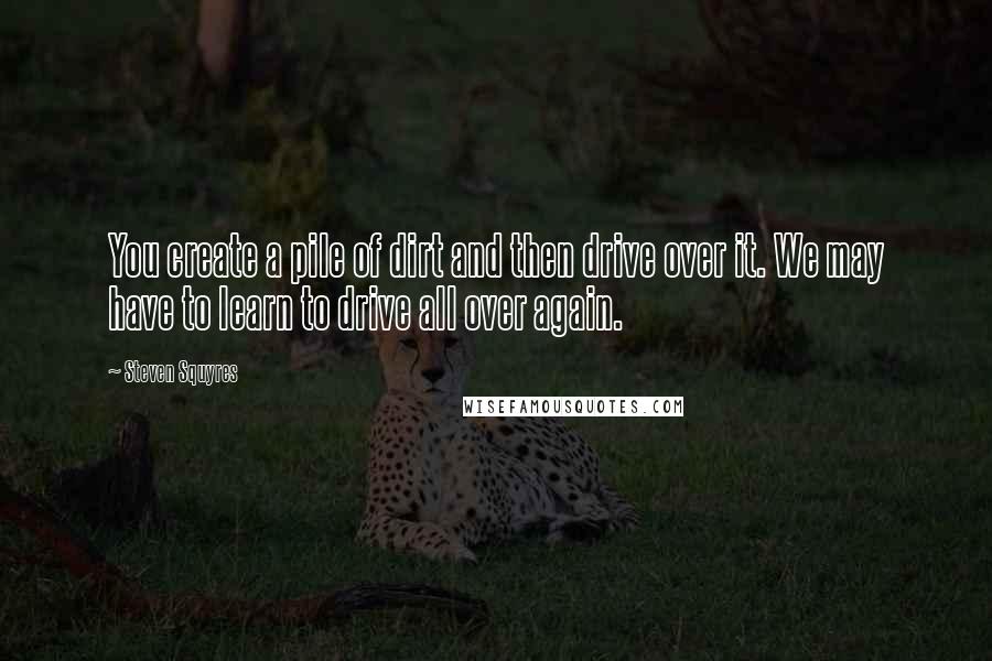 Steven Squyres Quotes: You create a pile of dirt and then drive over it. We may have to learn to drive all over again.