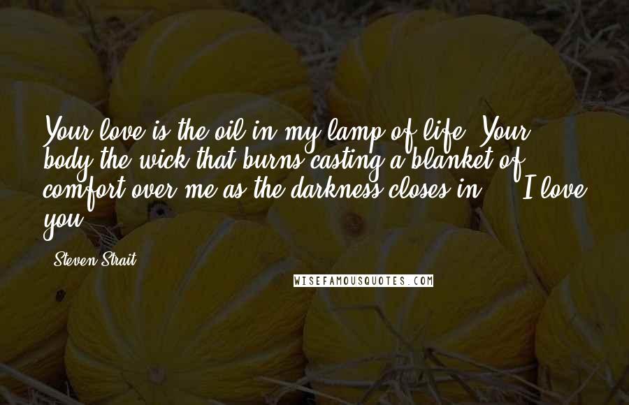 Steven Strait Quotes: Your love is the oil in my lamp of life. Your body the wick that burns casting a blanket of comfort over me as the darkness closes in ... I love you