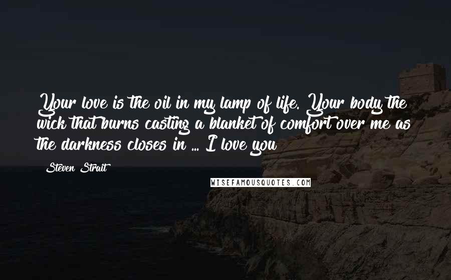 Steven Strait Quotes: Your love is the oil in my lamp of life. Your body the wick that burns casting a blanket of comfort over me as the darkness closes in ... I love you