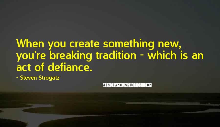 Steven Strogatz Quotes: When you create something new, you're breaking tradition - which is an act of defiance.