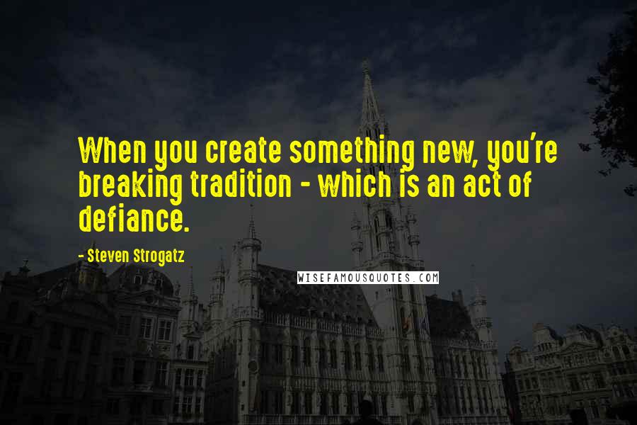 Steven Strogatz Quotes: When you create something new, you're breaking tradition - which is an act of defiance.