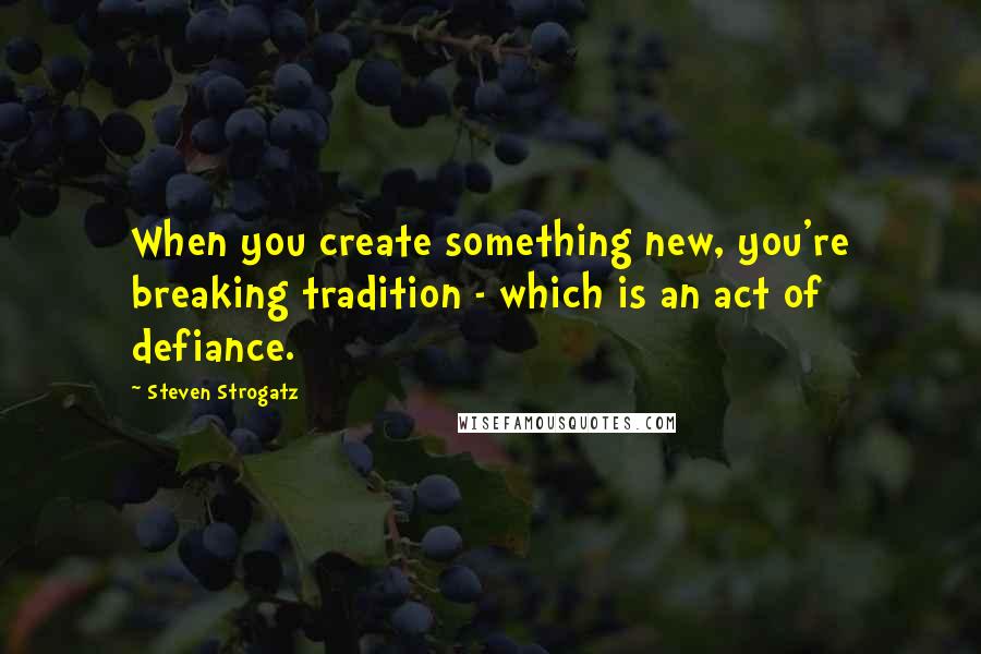 Steven Strogatz Quotes: When you create something new, you're breaking tradition - which is an act of defiance.