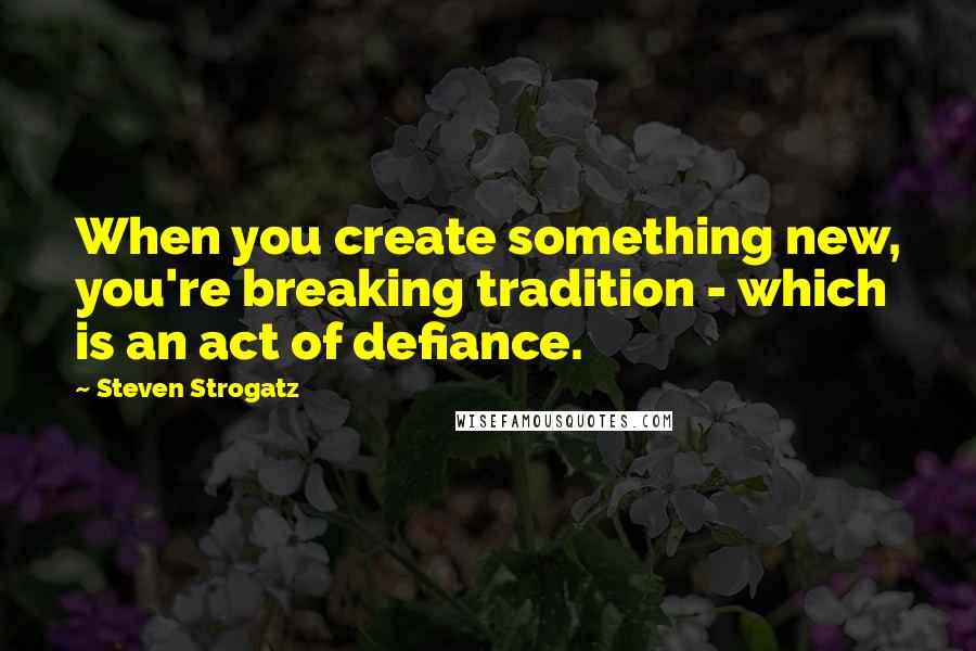 Steven Strogatz Quotes: When you create something new, you're breaking tradition - which is an act of defiance.