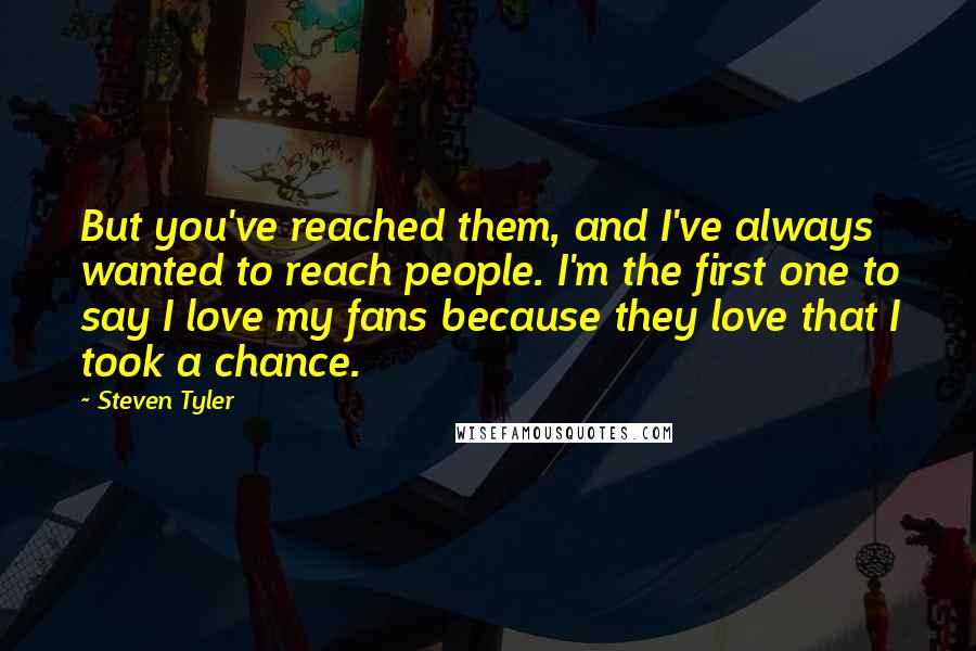 Steven Tyler Quotes: But you've reached them, and I've always wanted to reach people. I'm the first one to say I love my fans because they love that I took a chance.