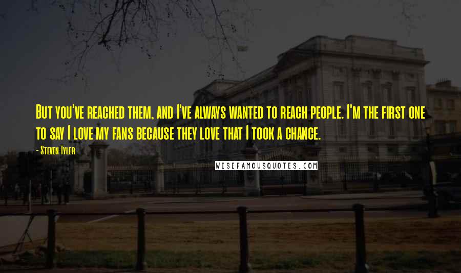 Steven Tyler Quotes: But you've reached them, and I've always wanted to reach people. I'm the first one to say I love my fans because they love that I took a chance.