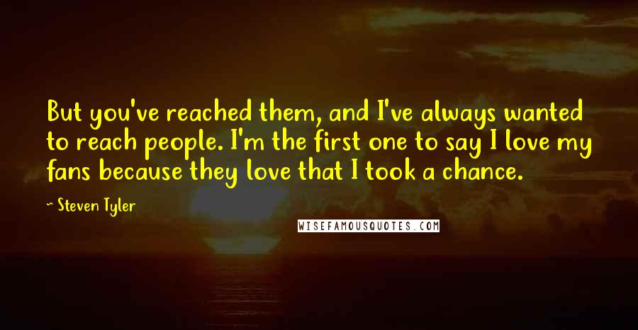 Steven Tyler Quotes: But you've reached them, and I've always wanted to reach people. I'm the first one to say I love my fans because they love that I took a chance.