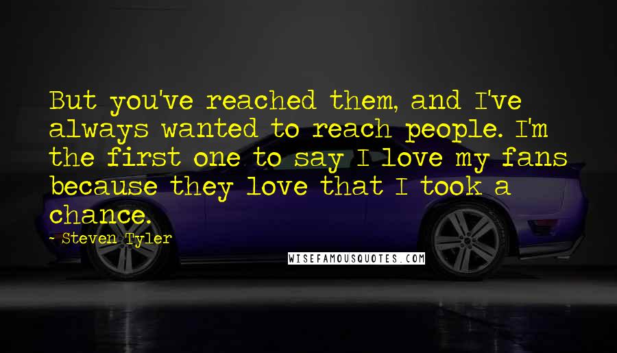 Steven Tyler Quotes: But you've reached them, and I've always wanted to reach people. I'm the first one to say I love my fans because they love that I took a chance.