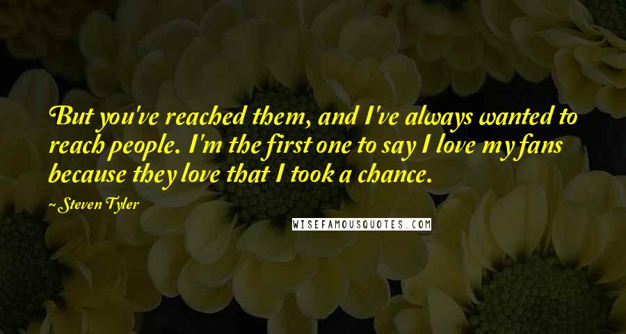 Steven Tyler Quotes: But you've reached them, and I've always wanted to reach people. I'm the first one to say I love my fans because they love that I took a chance.