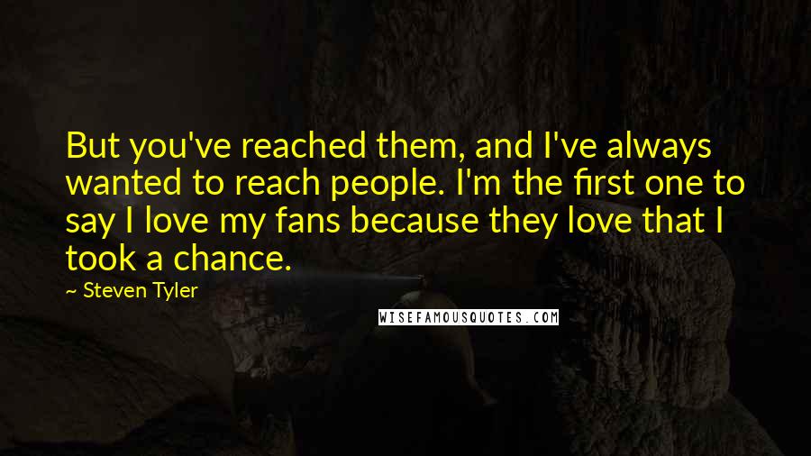 Steven Tyler Quotes: But you've reached them, and I've always wanted to reach people. I'm the first one to say I love my fans because they love that I took a chance.