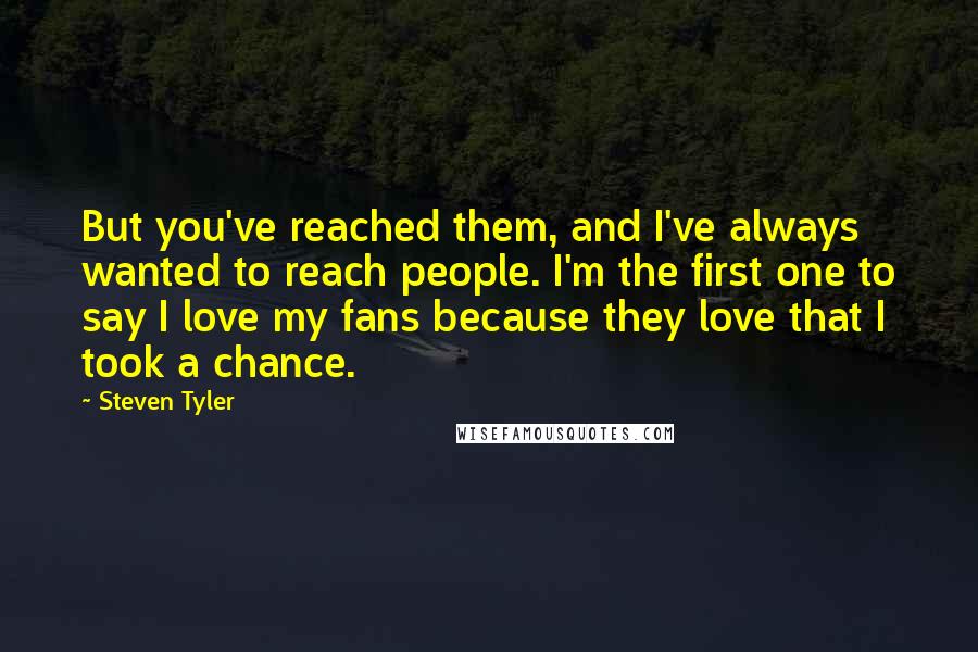 Steven Tyler Quotes: But you've reached them, and I've always wanted to reach people. I'm the first one to say I love my fans because they love that I took a chance.