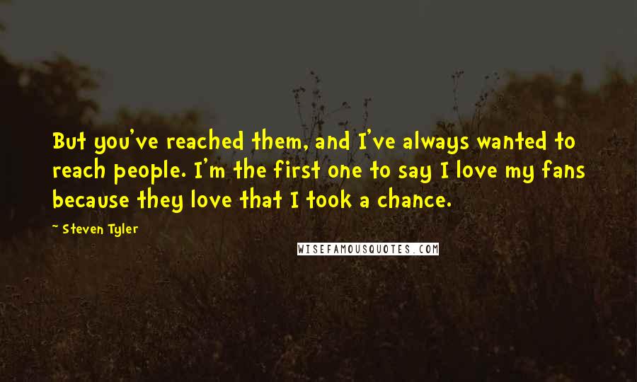 Steven Tyler Quotes: But you've reached them, and I've always wanted to reach people. I'm the first one to say I love my fans because they love that I took a chance.