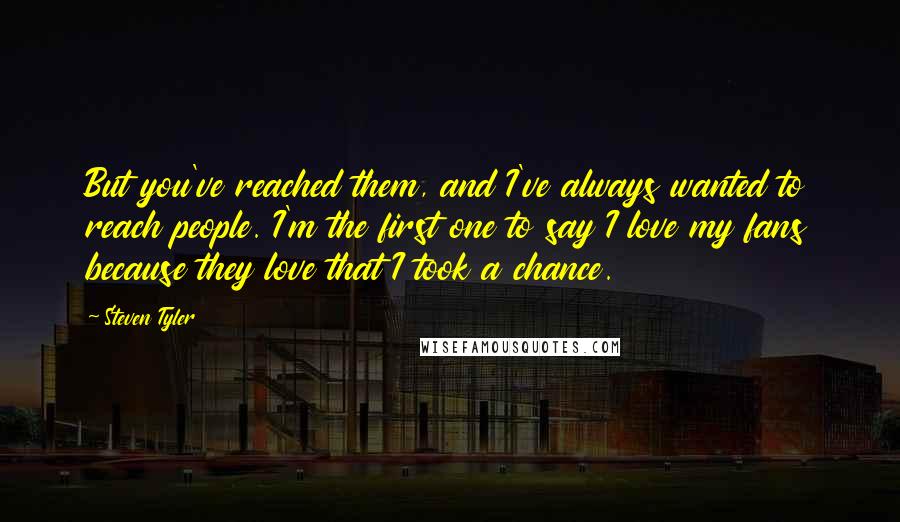 Steven Tyler Quotes: But you've reached them, and I've always wanted to reach people. I'm the first one to say I love my fans because they love that I took a chance.