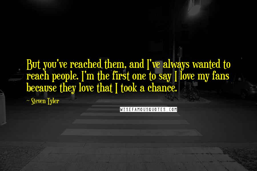 Steven Tyler Quotes: But you've reached them, and I've always wanted to reach people. I'm the first one to say I love my fans because they love that I took a chance.