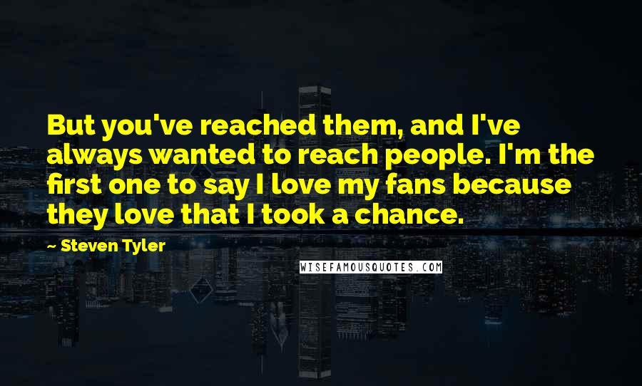 Steven Tyler Quotes: But you've reached them, and I've always wanted to reach people. I'm the first one to say I love my fans because they love that I took a chance.