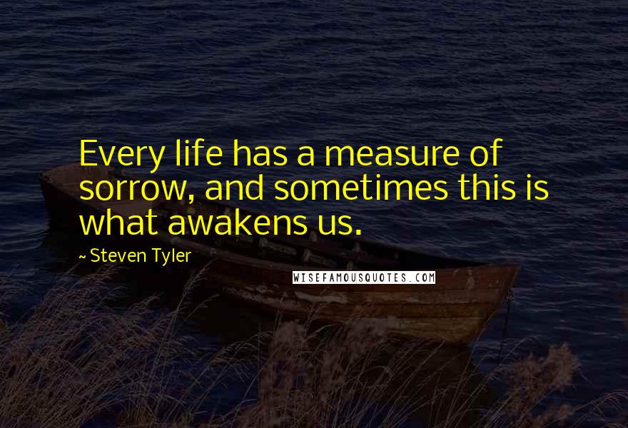 Steven Tyler Quotes: Every life has a measure of sorrow, and sometimes this is what awakens us.