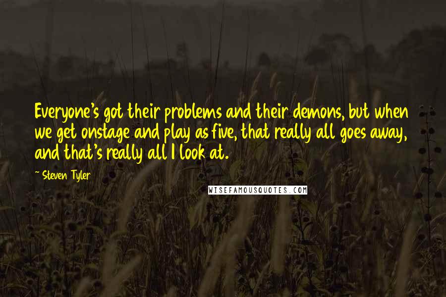 Steven Tyler Quotes: Everyone's got their problems and their demons, but when we get onstage and play as five, that really all goes away, and that's really all I look at.