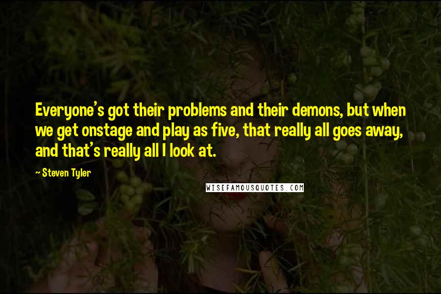 Steven Tyler Quotes: Everyone's got their problems and their demons, but when we get onstage and play as five, that really all goes away, and that's really all I look at.