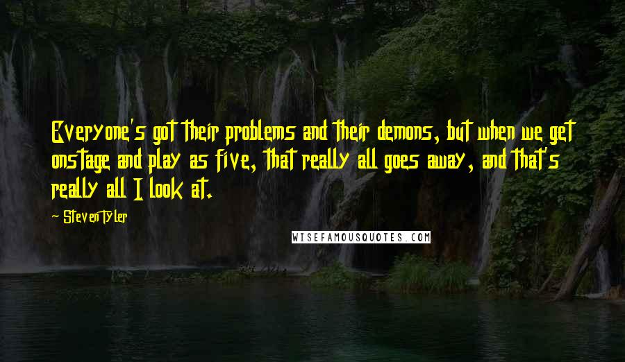 Steven Tyler Quotes: Everyone's got their problems and their demons, but when we get onstage and play as five, that really all goes away, and that's really all I look at.