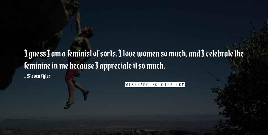 Steven Tyler Quotes: I guess I am a feminist of sorts. I love women so much, and I celebrate the feminine in me because I appreciate it so much.