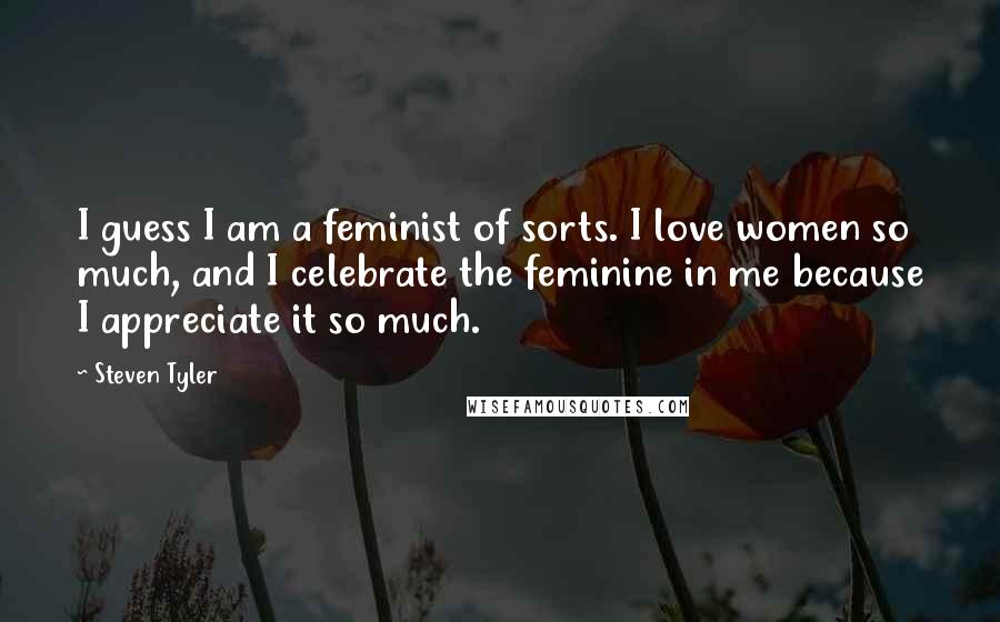 Steven Tyler Quotes: I guess I am a feminist of sorts. I love women so much, and I celebrate the feminine in me because I appreciate it so much.