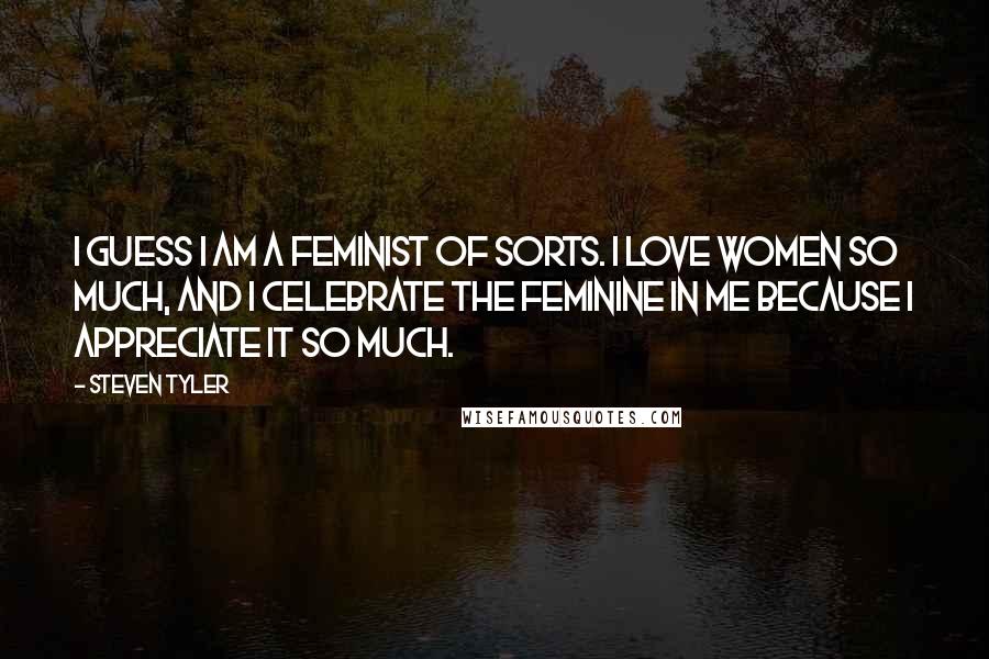 Steven Tyler Quotes: I guess I am a feminist of sorts. I love women so much, and I celebrate the feminine in me because I appreciate it so much.