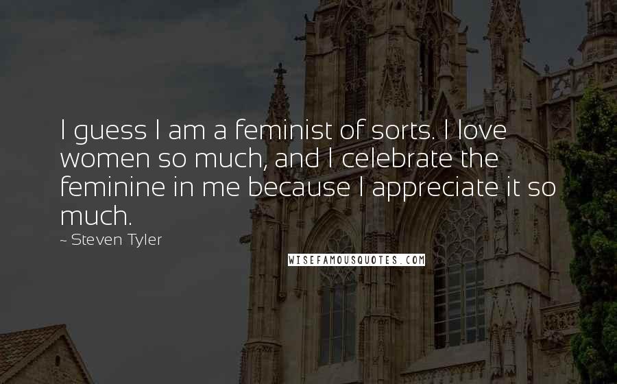 Steven Tyler Quotes: I guess I am a feminist of sorts. I love women so much, and I celebrate the feminine in me because I appreciate it so much.