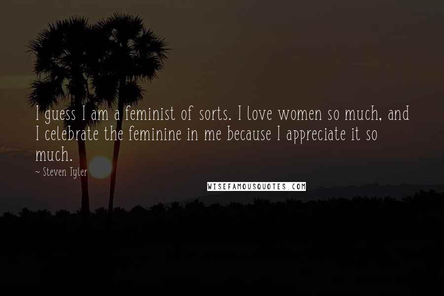 Steven Tyler Quotes: I guess I am a feminist of sorts. I love women so much, and I celebrate the feminine in me because I appreciate it so much.