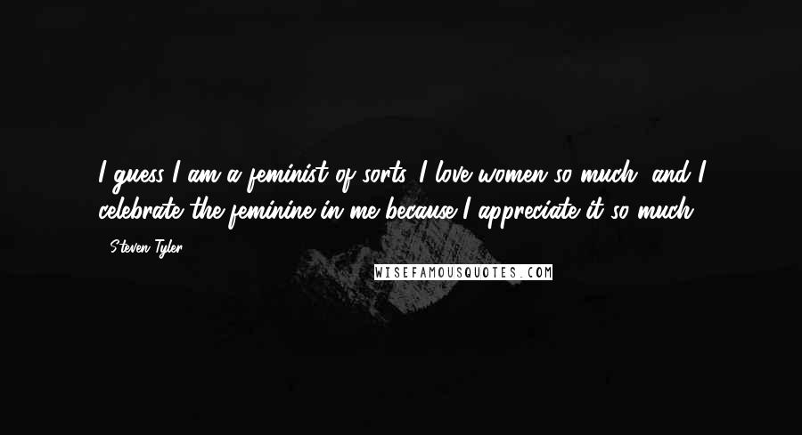 Steven Tyler Quotes: I guess I am a feminist of sorts. I love women so much, and I celebrate the feminine in me because I appreciate it so much.