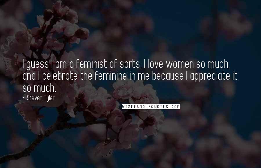 Steven Tyler Quotes: I guess I am a feminist of sorts. I love women so much, and I celebrate the feminine in me because I appreciate it so much.