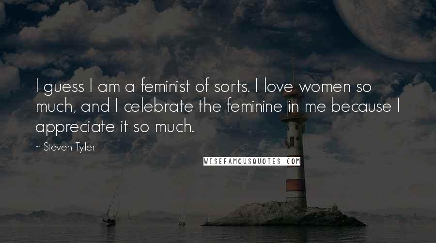 Steven Tyler Quotes: I guess I am a feminist of sorts. I love women so much, and I celebrate the feminine in me because I appreciate it so much.