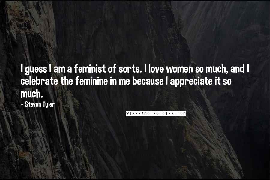 Steven Tyler Quotes: I guess I am a feminist of sorts. I love women so much, and I celebrate the feminine in me because I appreciate it so much.