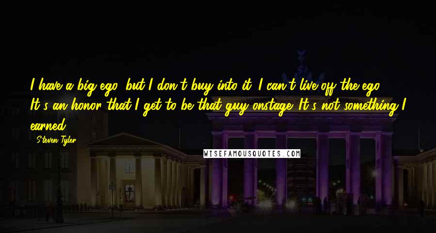 Steven Tyler Quotes: I have a big ego, but I don't buy into it. I can't live off the ego. It's an honor that I get to be that guy onstage. It's not something I earned.