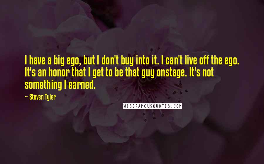 Steven Tyler Quotes: I have a big ego, but I don't buy into it. I can't live off the ego. It's an honor that I get to be that guy onstage. It's not something I earned.