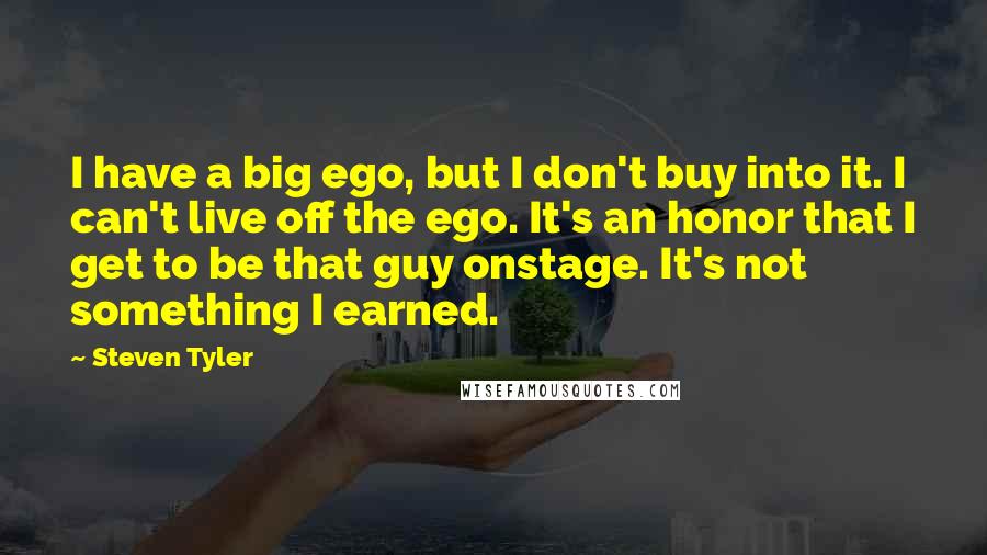 Steven Tyler Quotes: I have a big ego, but I don't buy into it. I can't live off the ego. It's an honor that I get to be that guy onstage. It's not something I earned.