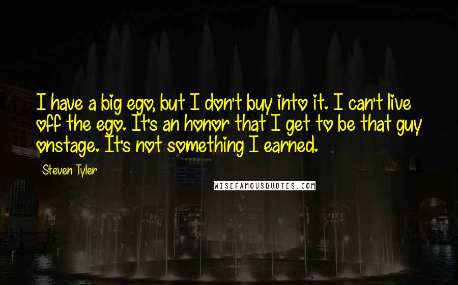 Steven Tyler Quotes: I have a big ego, but I don't buy into it. I can't live off the ego. It's an honor that I get to be that guy onstage. It's not something I earned.