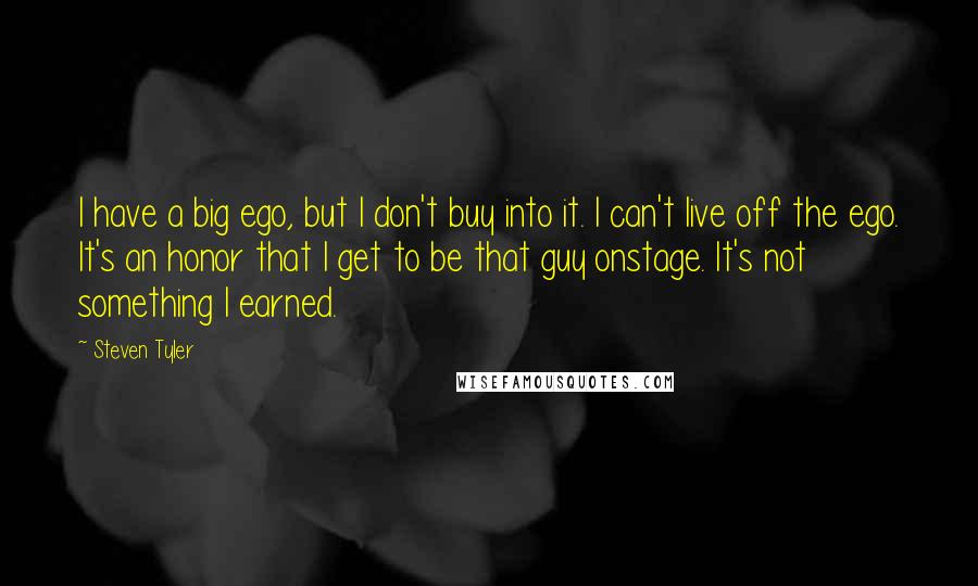 Steven Tyler Quotes: I have a big ego, but I don't buy into it. I can't live off the ego. It's an honor that I get to be that guy onstage. It's not something I earned.