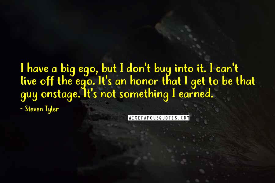 Steven Tyler Quotes: I have a big ego, but I don't buy into it. I can't live off the ego. It's an honor that I get to be that guy onstage. It's not something I earned.