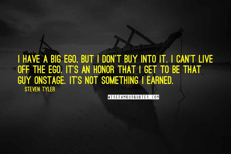 Steven Tyler Quotes: I have a big ego, but I don't buy into it. I can't live off the ego. It's an honor that I get to be that guy onstage. It's not something I earned.