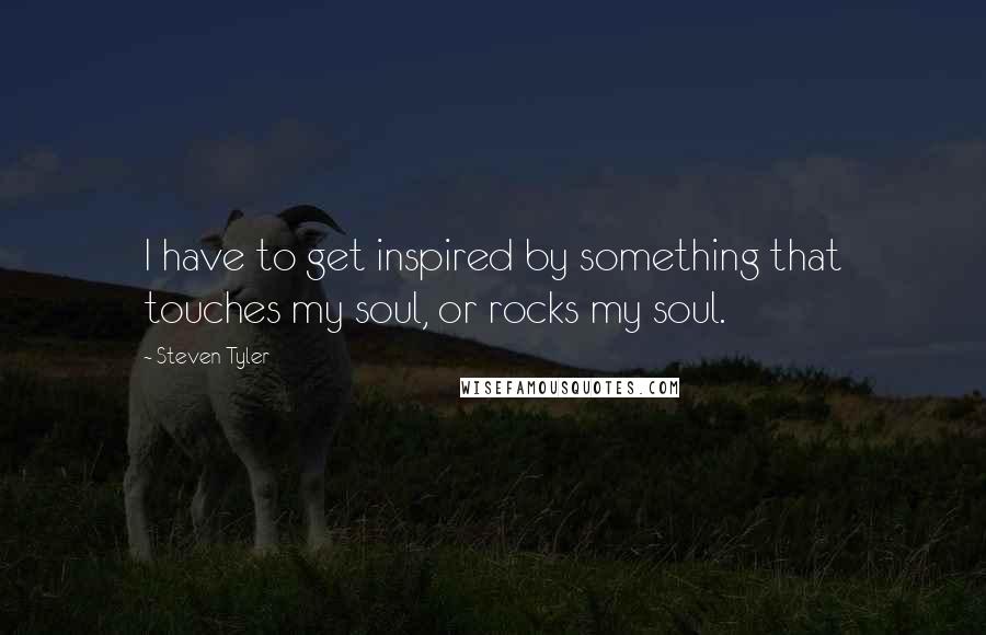 Steven Tyler Quotes: I have to get inspired by something that touches my soul, or rocks my soul.