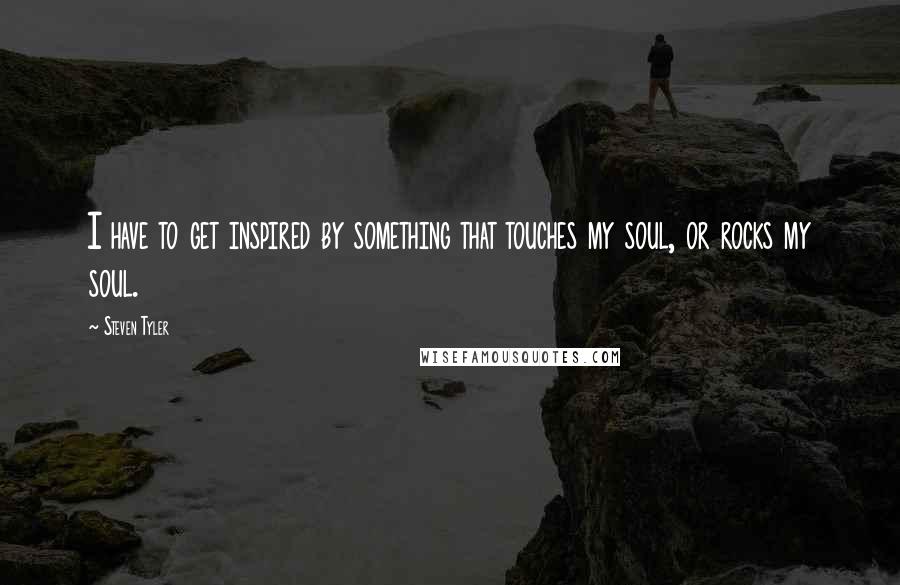 Steven Tyler Quotes: I have to get inspired by something that touches my soul, or rocks my soul.