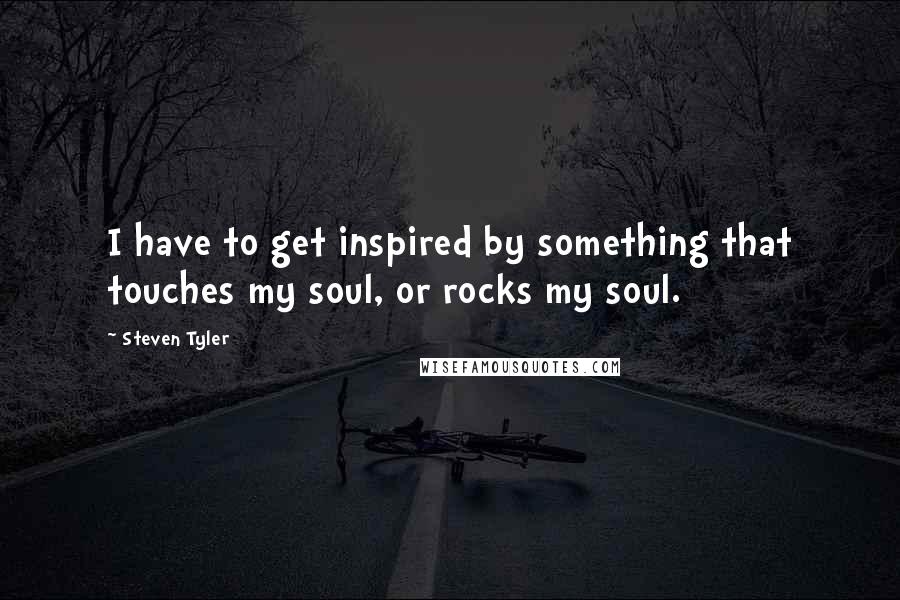 Steven Tyler Quotes: I have to get inspired by something that touches my soul, or rocks my soul.