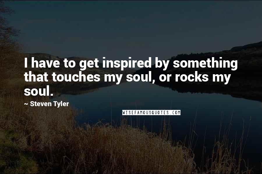 Steven Tyler Quotes: I have to get inspired by something that touches my soul, or rocks my soul.