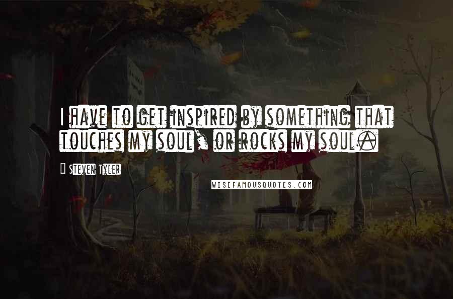 Steven Tyler Quotes: I have to get inspired by something that touches my soul, or rocks my soul.